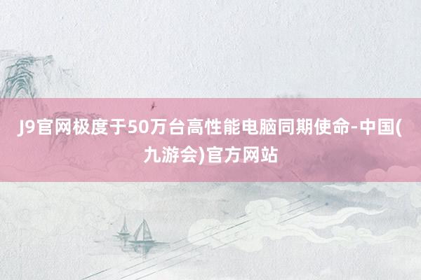 J9官网极度于50万台高性能电脑同期使命-中国(九游会)官方网站