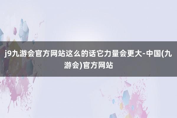 j9九游会官方网站这么的话它力量会更大-中国(九游会)官方网站