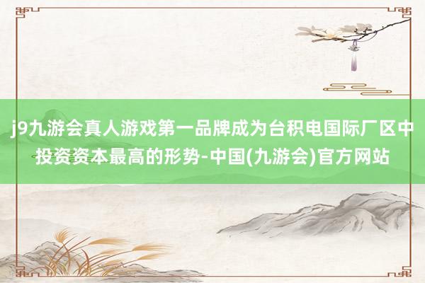 j9九游会真人游戏第一品牌成为台积电国际厂区中投资资本最高的形势-中国(九游会)官方网站