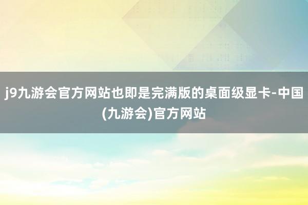 j9九游会官方网站也即是完满版的桌面级显卡-中国(九游会)官方网站
