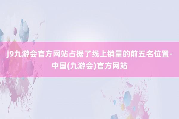 j9九游会官方网站占据了线上销量的前五名位置-中国(九游会)官方网站