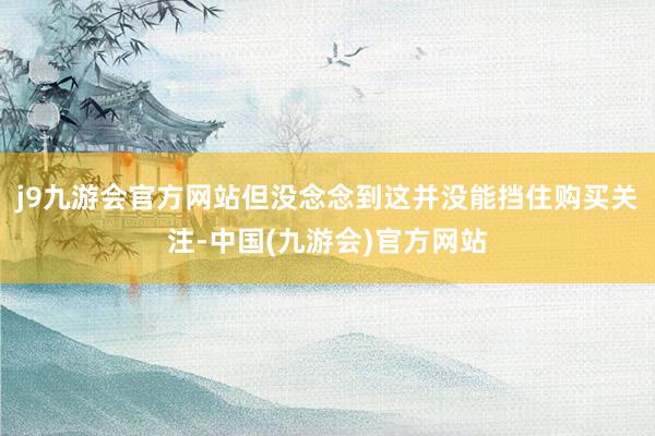 j9九游会官方网站但没念念到这并没能挡住购买关注-中国(九游会)官方网站