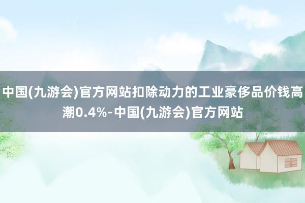 中国(九游会)官方网站扣除动力的工业豪侈品价钱高潮0.4%-中国(九游会)官方网站