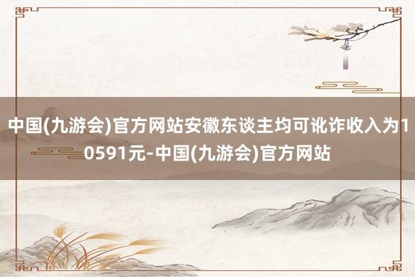 中国(九游会)官方网站安徽东谈主均可讹诈收入为10591元-中国(九游会)官方网站
