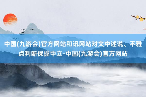 中国(九游会)官方网站和讯网站对文中述说、不雅点判断保握中立-中国(九游会)官方网站