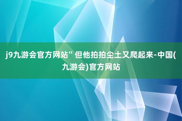 j9九游会官方网站”但他拍拍尘土又爬起来-中国(九游会)官方网站