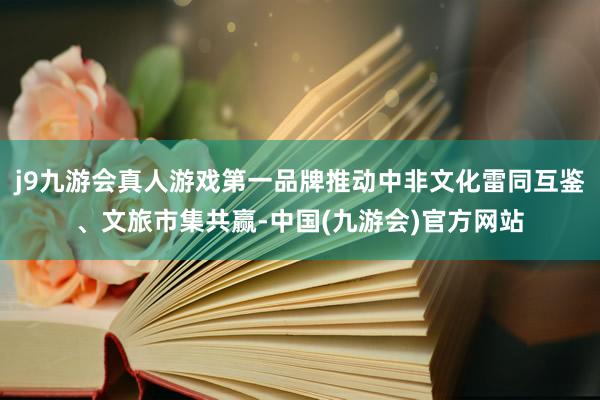 j9九游会真人游戏第一品牌推动中非文化雷同互鉴、文旅市集共赢-中国(九游会)官方网站