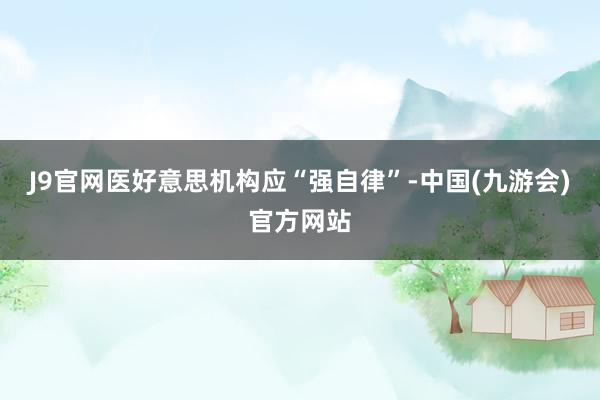 J9官网医好意思机构应“强自律”-中国(九游会)官方网站