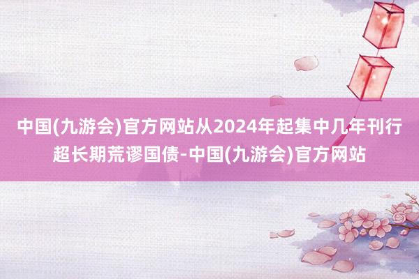 中国(九游会)官方网站从2024年起集中几年刊行超长期荒谬国债-中国(九游会)官方网站