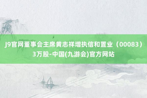 J9官网董事会主席黄志祥增执信和置业（00083）3万股-中国(九游会)官方网站
