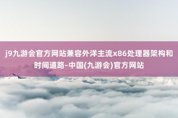 j9九游会官方网站兼容外洋主流x86处理器架构和时间道路-中国(九游会)官方网站