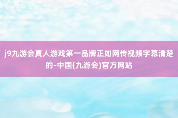j9九游会真人游戏第一品牌正如网传视频字幕清楚的-中国(九游会)官方网站
