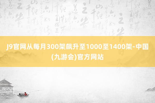 J9官网从每月300架飙升至1000至1400架-中国(九游会)官方网站
