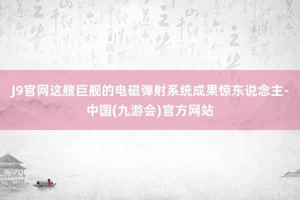 J9官网这艘巨舰的电磁弹射系统成果惊东说念主-中国(九游会)官方网站