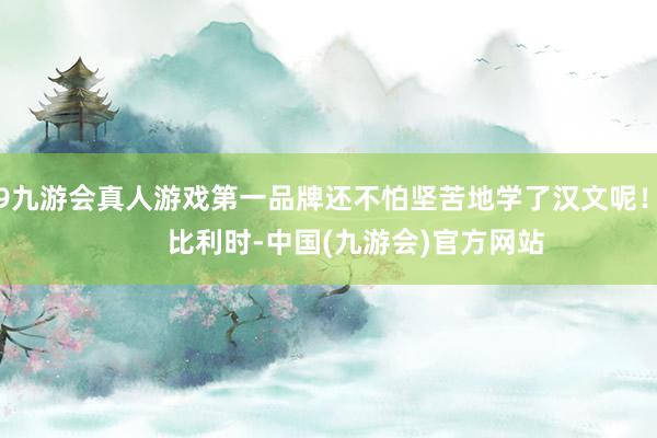 j9九游会真人游戏第一品牌还不怕坚苦地学了汉文呢！        比利时-中国(九游会)官方网站
