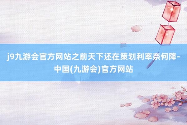 j9九游会官方网站之前天下还在策划利率奈何降-中国(九游会)官方网站