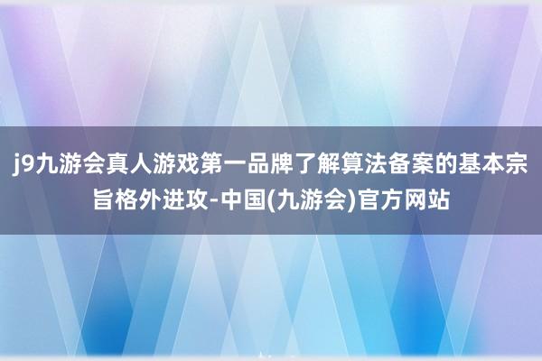j9九游会真人游戏第一品牌了解算法备案的基本宗旨格外进攻-中国(九游会)官方网站