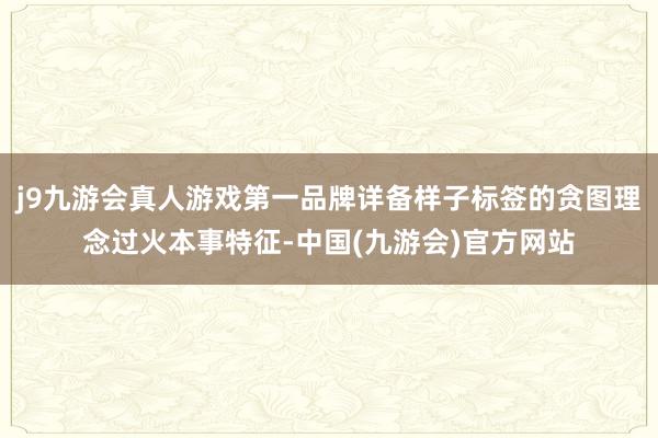 j9九游会真人游戏第一品牌详备样子标签的贪图理念过火本事特征-中国(九游会)官方网站