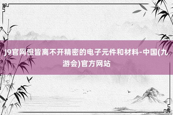 J9官网但皆离不开精密的电子元件和材料-中国(九游会)官方网站