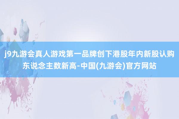 j9九游会真人游戏第一品牌创下港股年内新股认购东说念主数新高-中国(九游会)官方网站