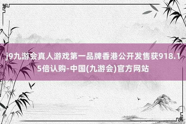 j9九游会真人游戏第一品牌香港公开发售获918.15倍认购-中国(九游会)官方网站