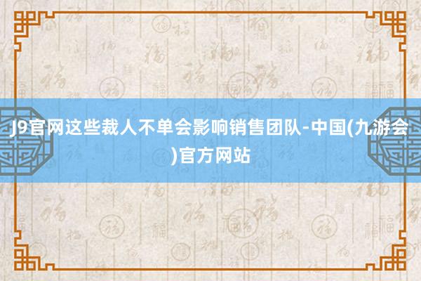 J9官网这些裁人不单会影响销售团队-中国(九游会)官方网站