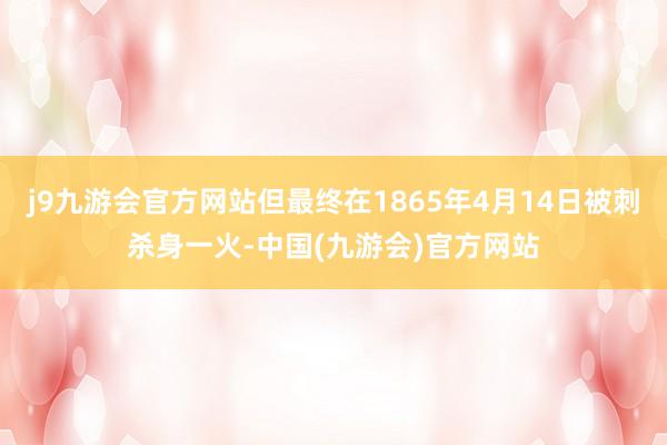 j9九游会官方网站但最终在1865年4月14日被刺杀身一火-中国(九游会)官方网站
