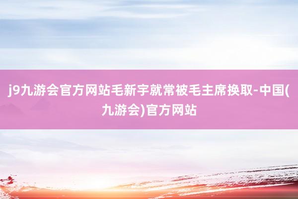 j9九游会官方网站毛新宇就常被毛主席换取-中国(九游会)官方网站