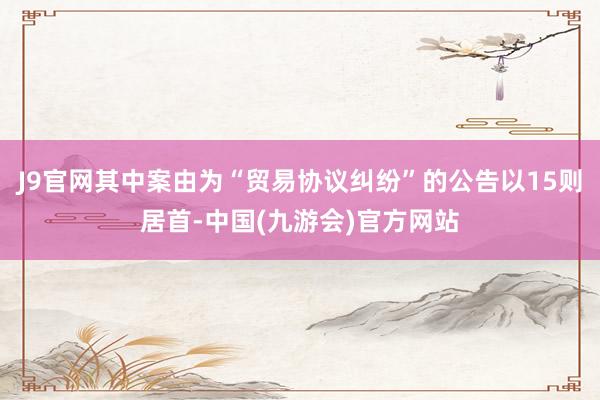 J9官网其中案由为“贸易协议纠纷”的公告以15则居首-中国(九游会)官方网站