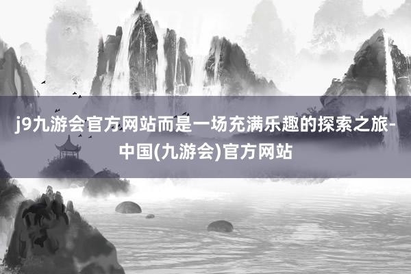 j9九游会官方网站而是一场充满乐趣的探索之旅-中国(九游会)官方网站