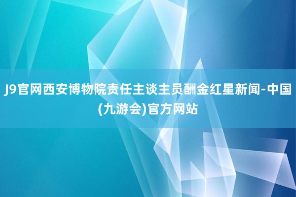 J9官网西安博物院责任主谈主员酬金红星新闻-中国(九游会)官方网站