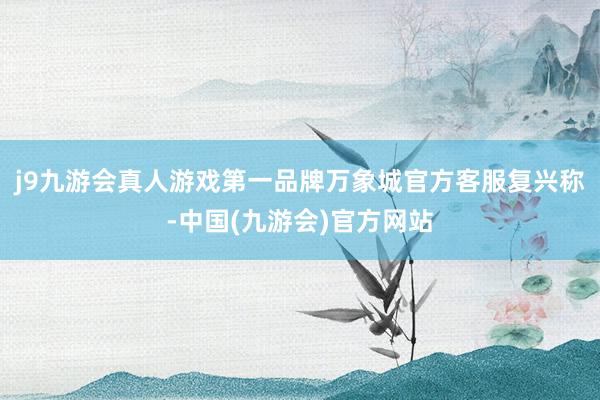 j9九游会真人游戏第一品牌万象城官方客服复兴称-中国(九游会)官方网站