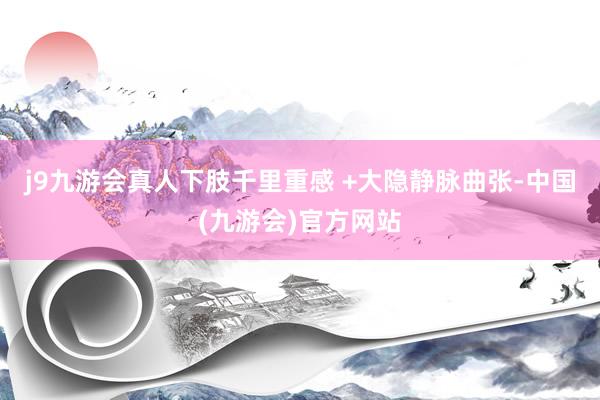 j9九游会真人下肢千里重感 +大隐静脉曲张-中国(九游会)官方网站