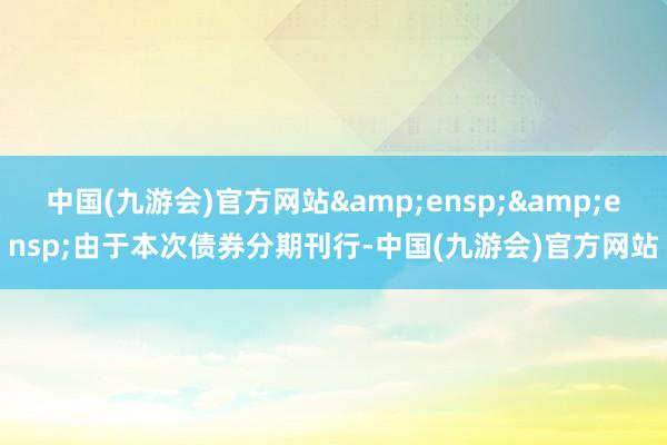 中国(九游会)官方网站&ensp;&ensp;由于本次债券分期刊行-中国(九游会)官方网站