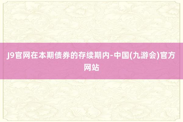 J9官网在本期债券的存续期内-中国(九游会)官方网站