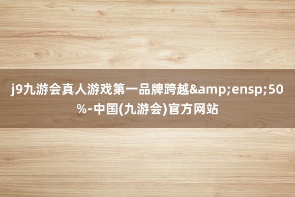 j9九游会真人游戏第一品牌跨越&ensp;50%-中国(九游会)官方网站
