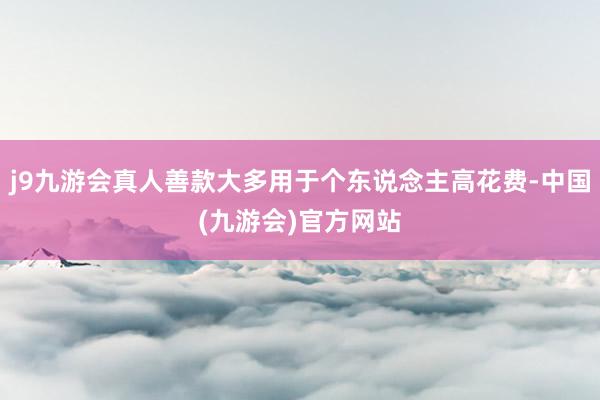 j9九游会真人善款大多用于个东说念主高花费-中国(九游会)官方网站