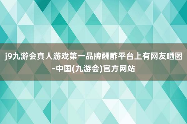 j9九游会真人游戏第一品牌酬酢平台上有网友晒图-中国(九游会)官方网站