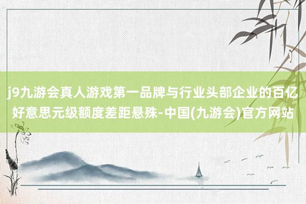 j9九游会真人游戏第一品牌与行业头部企业的百亿好意思元级额度差距悬殊-中国(九游会)官方网站