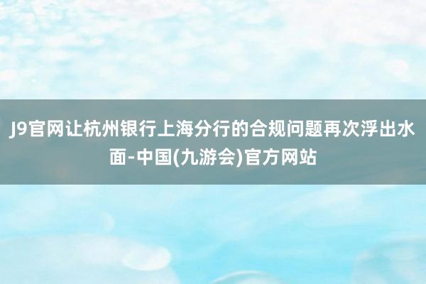 J9官网让杭州银行上海分行的合规问题再次浮出水面-中国(九游会)官方网站