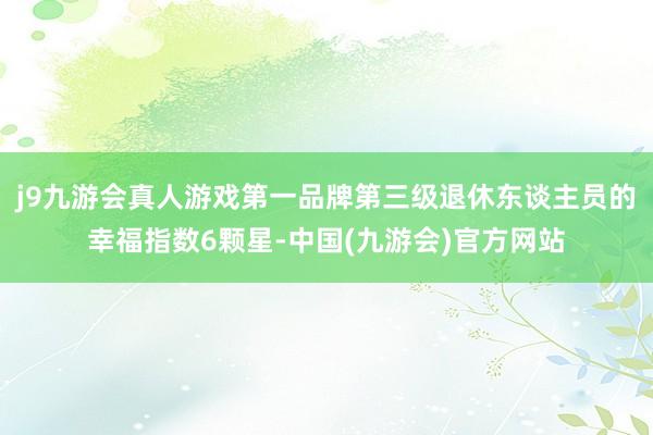 j9九游会真人游戏第一品牌第三级退休东谈主员的幸福指数6颗星-中国(九游会)官方网站