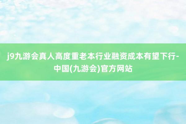 j9九游会真人高度重老本行业融资成本有望下行-中国(九游会)官方网站