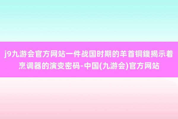 j9九游会官方网站一件战国时期的羊首铜鍑揭示着烹调器的演变密码-中国(九游会)官方网站