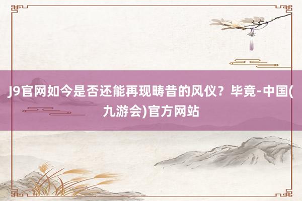 J9官网如今是否还能再现畴昔的风仪？毕竟-中国(九游会)官方网站