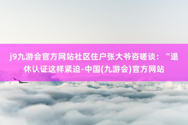 j9九游会官方网站　　社区住户张大爷咨嗟谈：“退休认证这样紧迫-中国(九游会)官方网站