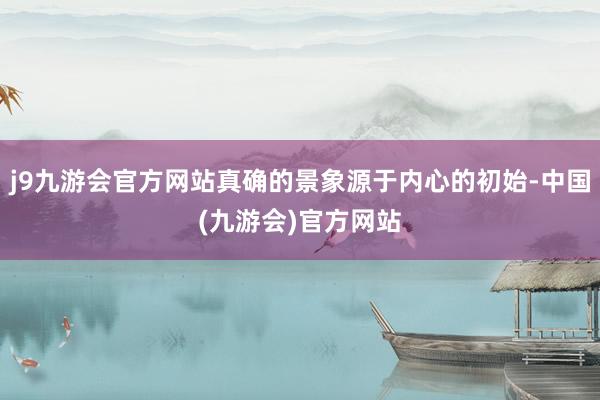 j9九游会官方网站真确的景象源于内心的初始-中国(九游会)官方网站