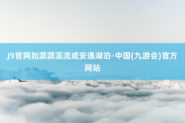 J9官网如潺潺溪流或安逸湖泊-中国(九游会)官方网站