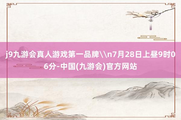 j9九游会真人游戏第一品牌\n7月28日上昼9时06分-中国(九游会)官方网站