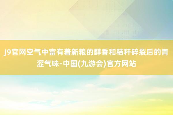 J9官网空气中富有着新粮的醇香和秸秆碎裂后的青涩气味-中国(九游会)官方网站