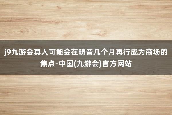 j9九游会真人可能会在畴昔几个月再行成为商场的焦点-中国(九游会)官方网站